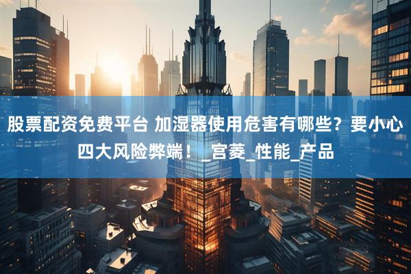 股票配资免费平台 加湿器使用危害有哪些？要小心四大风险弊端！_宫菱_性能_产品