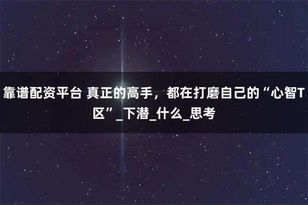 靠谱配资平台 真正的高手，都在打磨自己的“心智T区”_下潜_什么_思考