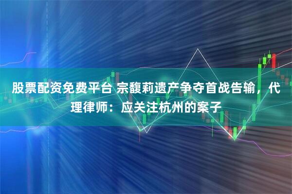 股票配资免费平台 宗馥莉遗产争夺首战告输，代理律师：应关注杭州的案子