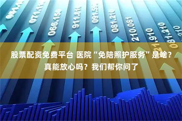 股票配资免费平台 医院“免陪照护服务”是啥？真能放心吗？我们帮你问了