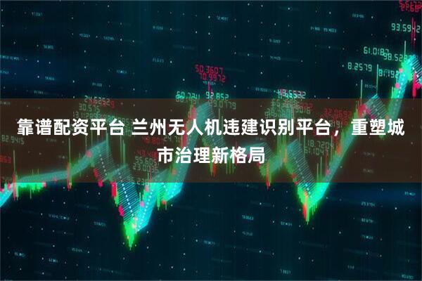 靠谱配资平台 兰州无人机违建识别平台，重塑城市治理新格局