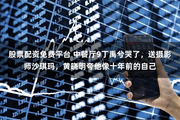 股票配资免费平台 中餐厅9丁禹兮哭了，送摄影师沙琪玛，黄晓明夸他像十年前的自己