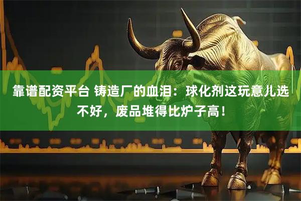 靠谱配资平台 铸造厂的血泪：球化剂这玩意儿选不好，废品堆得比炉子高！