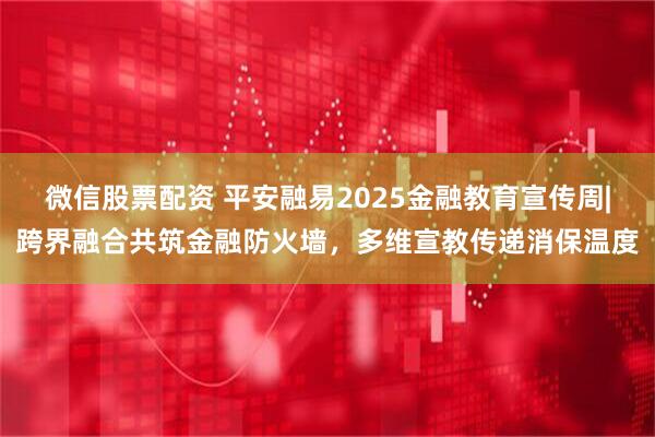 微信股票配资 平安融易2025金融教育宣传周|跨界融合共筑金融防火墙，多维宣教传递消保温度