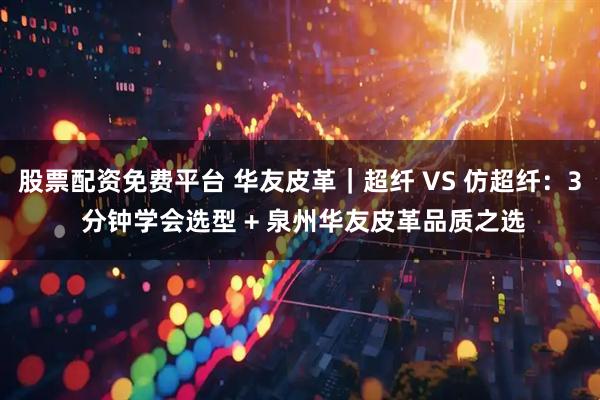 股票配资免费平台 华友皮革｜超纤 VS 仿超纤：3 分钟学会选型 + 泉州华友皮革品质之选