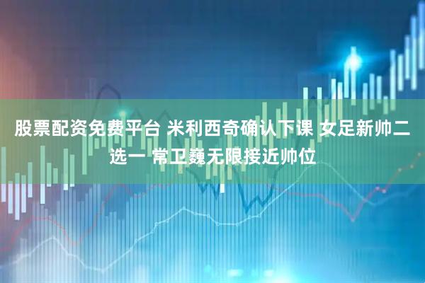 股票配资免费平台 米利西奇确认下课 女足新帅二选一 常卫巍无限接近帅位