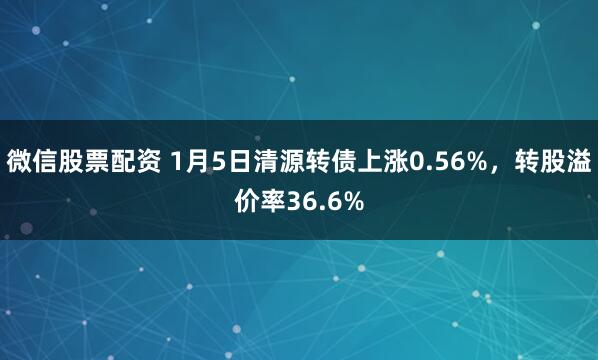 微信股票配资 1月5日清源转债上涨0.56%，转股溢价率36.6%