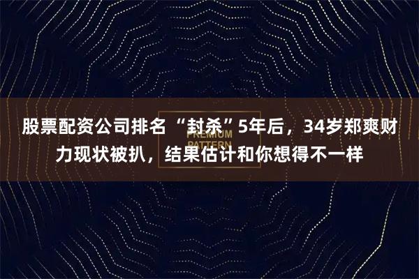 股票配资公司排名 “封杀”5年后，34岁郑爽财力现状被扒，结果估计和你想得不一样